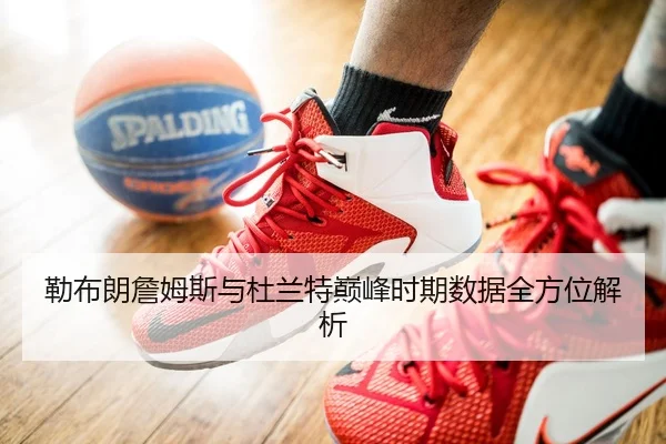 勒布朗詹姆斯与杜兰特巅峰时期数据全方位解析